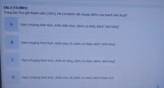 Câu 3 (10 điếm):
Trong bài Thư gửi thanh niên (1951), Hồ Chí Minh viết nhược điểm của thanh niên là gì?
A
Ham chuộng hình thức , thiếu kiến thức, bệnh cá nhân, bệnh "anh hùng".
B
Ham chuộng hình thức , thiếu thực tế, bệnh cá nhân, bệnh "anh hùng".
C Ham chuộng hình thức thiếu kĩ nǎng, bệnh cá nhân, bệnh "anh hùng"
Ham chuộng hình thức thiếu thực tế, bệnh cá nhân, bệnh thành tích
D