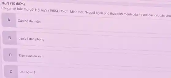 Câu 3 (10 điếm):
Trong một bức thư gửi Hội nghị (1955)Hồ Chí Minh viết:"Người bệnh phó thác tính mệnh của họ nơi các cô, các chú
A Cán bộ dân vận
B
cán bộ dân phòng
C
Dân quân du kích
D Cán bộ y tế v