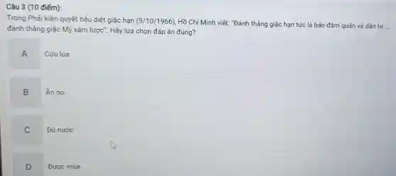 Câu 3 (10 điểm):
Trong Phải kiên quyết tiêu diệt giặc hạn (9/10/1966) Hồ Chí Minh viết "Đánh thẳng giặc hạn tức là bảo đảm quân và dân ta
đánh thẳng giặc Mỹ xâm lược". Hãy lựa chọn đáp án đúng?
A
Cứu lúa
B Án no
C Đủ nước
D Đươc mùa