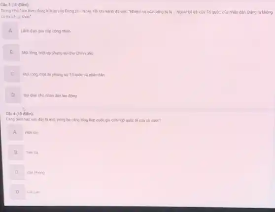 Câu 3 (10 điểm):
Trong Phải làm theo đúng kỉ luật của Đảng (8-1954) Hồ Chí Minh đã viết: "Nhiệm vụ của Đảng ta là Ngoài lợi ích của Tố quốc, của nhân dân, Đảng ta không
có lợi ích gì khác"
A
.
Lãnh đạo giai cấp công nhân.
B
Một lòng, một dạ phụng sự cho Chính phủ.
C
Một lòng, một da phụng sự Tố quốc và nhân dân.
D v
Đại diện cho nhân dân lao động
Câu 4 (10 điếm):
Càng biến nào sau đây là một trong ba cảng tổng hợp quốc gia cửa ngõ quốc tế của cả nước?
A
Hòn Gai
B
Tièn Sa
C
Vân Phong
D
Cái Lân