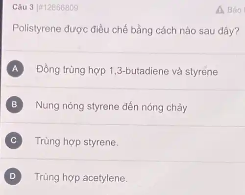 Câu 3 #12866809
Polistyrene được điều chế bằng cách nào sau đây?
A Đồng trùng hợp 1 ,3-butadiene và styrene
Nung nóng styrene đến nóng chảy B
Trùng hợp styrene. C
D Trùng hợp acetylene.