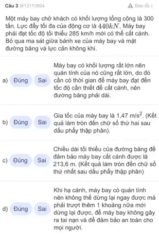 Câu 3 #13110884
Một máy bay chở khách có khối lượng tổng cộng là 300
tấn. Lực đẩy tối đa của động cơ là 440kN. Máy bay
phải đạt tốc độ tối thiểu 285km/h mới có thể cất cánh.
Bỏ qua ma sát giữa bánh xe của máy bay và mặt
đường bǎng và lực cản không khí.
a) Đúng Sai
b) Đúng Sai
Gia tốc của máy bay là 1,47m/s^2 . (Kết
quả làm tròn đến chữ số thứ hai sau
dấu phẩy thập phân).
C)
Sai
" Sai
A. Báo lỗi
Máy bay có khối lượng rất lớn nên
quán tính của nó cũng rất lớn, do đó
cần có thời gian để máy bay đạt đến
tốc độ cần thiết để cất cánh, nên
đường bǎng phải dài.
Chiều dài tối thiểu của đường bǎng để
đảm bảo máy bay cất cánh được là
213,6 m. (Kết quả làm tròn đến chữ số
thứ nhất sau dấu phẩy thập phân)
Khi hạ cánh, máy bay có quán tính
nên không thể dừng lại ngay được : mà
phải trượt thêm 1 khoảng nữa mới
dừng lại được, để máy bay không gây
ra tai nạn và để đảm bảo an toàn cho
mọi người.