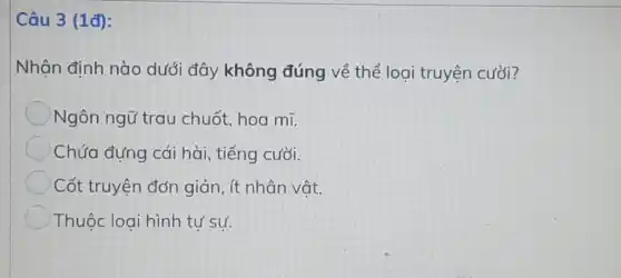 Câu 3 (1đ):
Nhận định nào dưới đây không đúng về thể loại truyện cười?
Ngôn ngữ trau chuốt, hoa mĩ.
Chứa đựng cái hài, tiếng cười.
Cốt truyện đơn giản, ít nhân vật.
Thuộc loại hình tư sư.