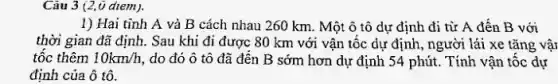 Càu 3 (2,0 diem).
1) Hai tinh A và B cách nhau 260 km. Một ô tô dự định đi từ A đến B với
thời gian đã định.. Sau khi đi được 80 km với vận tộc dự định, người lái xe tǎng vậr
tốc thêm 10km/h , do đó ô tô đã đến B sớm hơn dự định 54 phút. Tính vận tốc dự
định của ô tô.