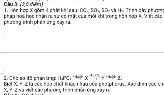 Câu 3. (2,0 điểm)
1. Hỗn hợp X gồm 4 chất khí sau: CO_(2),SO_(3),SO_(2) và H_(2) . Trình bày phương
pháp hoá học nhận ra sự có mặt của mỗi khí trong hỗn hợp X. Viết : các
phương trình phản ứng xảy ra.
2. Cho sơ đồ phản ứng: H_(3)PO_(4)xrightarrow (+NaOH)Xxrightarrow (+H_(3)PO_(4))Yxrightarrow (+NaOH)Z
Biết X, Y, Z là các hợp chất khác nhau của photphorus. Xác định các chi
X, Y, Z và viết các phương ) trình phản ứng xảy ra