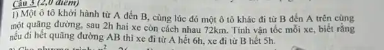 Câu 3 (2,0 điểm)
1) Một ô tô khởi hành từ A đến B, cùng lúc đó một ô tô khác đi từ B đến A trên cùng
một quãng đường, sau 2h hai xe còn cách nhau 72km. Tính vận tốc mối xe biết rǎng
nếu đi hết quãng đường AB thì xe đi từ A hết 6h, xe đi từ B hêt Sh.