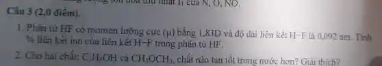 Câu 3 (2,0 điểm).
1. Phân tử HF có momen lưỡng cực (mu ) bằng 1,83D và độ dài liên kết H-F là 0,092 nm. Tính %  liên kết ion của liên kết H-F trong phân tử HF.
2. Cho hai chất: C_(2)H_(5)OH và CH_(3)OCH_(3) , chất nào tan tốt trong nước hơn?Giài thích?