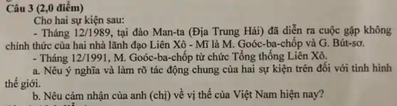 Câu 3 (2,0 điêm)
Cho hai sự kiện sau:
- Tháng 12/1989 , tại đảo Man-ta (Địa Trung Hải) đã diễn ra cuộc gặp không
chính thức của hai nhà lãnh đạo Liên Xô - Mĩ là M.. Goóc-ba-chôp và G. Bút-sơ.
- Tháng 12/1991 , M. Goóc-ba-chôp từ chức Tổng thông Liên Xô.
a. Nêu ý nghĩa và làm rõ tác động chung của hai sự kiện trên đôi với tình hình
thế giới.
b. Nêu cảm nhận của anh (chị) về vị thế của Việt Nam hiện nay?