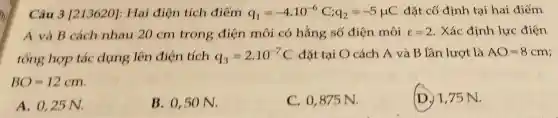 Câu 3 [213620]:Hai điện tích điếm q_(1)=-4cdot 10^-6C;q_(2)=-5mu C đặt cố định tại hai điểm
A và B cách nhau 20 cm trong điện môi có hằng số điện môi l=2 . Xác định lực điện
tổng hợp tác dụng lên điện tích q_(3)=2.10^-7C đặt tại O cách A và B lần lượt là AO=8cm
BO=12cm
A. 0,25 N.
B. 0,50 N.
C. 0,875 N.
D. 1,75 N.