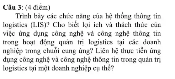 Câu 3: (4 điểm)
Trình bày các chức nǎng của hệ thống thông tin
logistics (LIS)?Cho biết lợi ích và thách thức của
việc ứng dụng công nghệ và công nghệ thông tin
trong hoạt động quản trị logistics tại các doanh
nghiệp trong chuỗi cung ứng? Liên hệ thực tiễn ứng
dụng công nghệ và công nghệ thông tin trong quản trị
logistics tại một doanh nghiệp cụ thể?