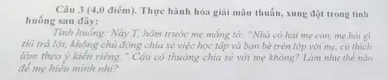 Câu 3 (4,0 điểm). Thực hành hóa giải mâu thuẫn.xung đột trong tình
huống sau đây:
Tình huống.Này T, hôm trước me mắng tó:"Nhà có hai me con, me hoi gì
thì trả lời, không chủ động chia sẻ việc học tập và bạn bè trên lớp với mẹ, cứ thích
làm theo ý kiến riêng." Cậu có thường chia sẻ với mẹ không? Làm như thế nào
để mẹ hiểu mình nhi?