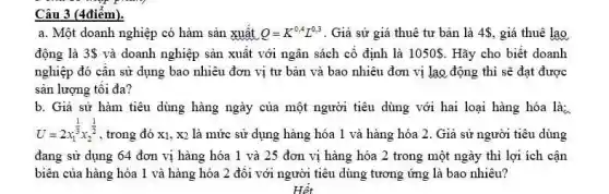 Câu 3 (4điểm).
a. Một doanh nghiệp có hàm sản xuất Q=K^0,4L^0,3 . Giả sử giá thuê tư bản là 4, giá thuê lao
động là 3  và doanh nghiệp sản xuất với ngân sách cố định là 1050  . Hãy cho biết doanh
nghiệp đó cân sử dụng bao nhiêu đơn vị tư bản và bao nhiêu đơn vị lao động thì sẽ đạt được
sản lượng tôi đa?
b. Giả sử hàm tiêu dùng hàng ngày của một người tiêu dùng với hai loại hàng hóa là:
U=2x_(1)^(1)/(3)x_(2)^(1)/(2)
, trong đó x1, x2 là mức sử dụng hàng hóa 1 và hàng hóa 2. Giả sử người tiêu dùng
đang sử dụng 64 đơn vị hàng hóa 1 và 25 đơn vị hàng hóa 2 trong một ngày thi lợi ích cận
biên của hàng hóa 1 và hàng hóa 2 đối với người tiêu dùng tương ứng là bao nhiêu?
Hết