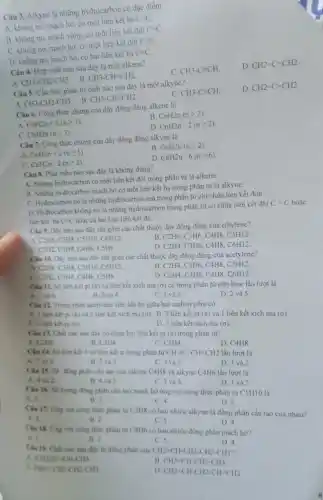 Câu 3. Alkyne la những hydrocarbon có đặc điểm
A. không no, mạch hở. có một liên kết ba
Cequiv C
B. không no, mạch vòng, có một liên kết đôi
C=C.
C. không no, mạch hơ. có một liên kết đôi
C=C.
D. không no, mạch hở. có hai liên kết ba
C=C.
Câu 4. Hợp chất nào sau đây là một alkene?
C. CH3-Cequiv CH.
D. CH2=C=CH2.
A CH_(3)-CH_(2)-CH_(3)
B. CH_(3)-CH=CH_(2)
Câu 5. Cấu trúc phân tử chất nào sau đây là một alkyne?
C. CH3-Cequiv CH
D. CH2=C=CH2.
B CH3-CH=CH2.
A. CH_(3)-CH_(2)-CH_(3)
Câu 6. Công thức chung của dãy đồng đǎng alkene là
A CnH2n+2(ngeqslant 1)
B CnH2n(ngeqslant 2)
C. CnH2n(ngeqslant 3)
D. CnH2n-2(ngeqslant 2).
Câu 7. Công thức chung của dãy đồng đằng alkyne là
A CnH2n+2(ngeqslant 1).
B. CnH2n(ngeqslant 2).
C CnH2n-2(ngeqslant 2).
D. CnH2n-6(ngeqslant 6).
Câu 8. Phát biểu nào sau đây là không đủng?
A. Những hydrocarbon có một liên kết đôi trong phân tử là alkene.
B. Những hydrocarbon mạch hờ có một liên kết ba trong phân tử là alkyne.
C. Hydrocarbon no là những hydrocarbon mà trong phân tử chi chứa liên kết đơn.
- C hoặc D. Hydrocarbon khong no là những hydrocarbon trong phân tử có chứa liên kết đôi
C=C
liên kết ba C=C hoặc cả hai loại liên kết đó.
Câu 9. Dãy nào sau đây chi gồm các chất thuộc dãy đồng đẳng của ethylene?
A. C2H6, C3H8, C5H10, C6H12
B. C2H4. C3H6, C4H8.CSH12.
C C2H2.C3H4, C4H6, CSHB.
D. C2H4. C3H6,C4H8,C6H12.
Câu 10. Dây nào sau đây chi gồm các chất thuộc dãy đồng đẳng của acetylene?
A. C2H6. C3H8. CSH10. C6H12
B C2H4,C3H6,C4H8,C5H12.
C. C2H2. C3H4,C4H6,C5H8
D C2H4,C3H6,C4H8,C6H12.
Cin II. Số liên kết pi (x) và liên kết xích ma (ơ) có trong phân tử ethylene lần lượt là
A. I vi 4
B. 2 và 4
C. 1 và 5.
D. 2 và 5.
Ciu 12. Trong phân acetylene liên kết ba giữa hai carbon gồm có
A. I liên kết pi (x) và 2 liên kết xích ma (c)B. 2 liên kết pi (pi ) và 1 liên kết xích ma (G).
C. 3 liên kết pi (x).
D. 3 liên kết xích ma (o).
Câu 13. Chất nào sau đây có chứa hai liên kết pi (n)trong phân tư?
A. C2H6
B. C3H4
C. C2H4.
D. C4H8
Câu 14. Số liên kết ô và liên kết x trong phân tử CHequiv C-CH=CH2 lần lượt là
A. 7 và 2.
B. 7 và 3
C. 3 và 3.
D. 3 và 2
Ciu 15. Số đồng phân câu tạo của alkene C4H8 và alkyne C4H6 lần lượt là
A. 4 và 2.
B. 4 và 3
C. 3 và 3.
D. 3 và 2.
Câu 16. Số luong đồng phân cấu tạo mạch hở ứng với công thức phân tử CSH10 là
A. 2.
B. 3.
C. 4
D. 5
Clu 17. Ung vol công thức phân tử CSH8 có bao nhiêu alkyne là đồng phân cấu tạo của nhau?
A. 3.
B. 2
C. 5
Cku 18. Ung vo công thức phân tử C4H6 có bao nhiêu đồng phân mạch ho?
D. 4.
A. I
B. 2
C.s
Cku 19. Chất nào sau đây là đồng phân của CH_(2)=CH-CH_(2)-CH_(2)-CH_(3)
D. 4.
A. (CH3)2C=CH-CH3
B CH_(2)=CH-CH_(2)-CH_(3).
c CH=C-CH2-CH2-CH3
D. CH2=CH-CH2-CH-CH2