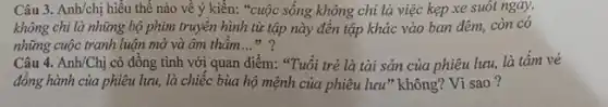 Câu 3. Anh/chị hiểu thế nào về ý kiến: "cuộc sống không chỉ là việc kẹp xe suốt ngáy,
không chi là những bộ phim truyền hình từ tập này đến tập khác vào ban đêm, còn có
những cuộc tranh luận mở và âm thầm __ 1) 9
Câu 4. Anh/Chị có đồng tình với quan điểm: "Tuổi trẻ là tài sản của phiêu lưu, là tâm vé
đồng hành của phiêu lưu, là chiếc bùa hộ mệnh của phiêu lưu" không? Vì sao ?