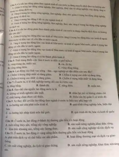 Câu 3. Cơ cấu lao động phân theo ngành kinh tế của nước ta đang chuyển dịch theo xu hướng nào
A. Giàm ti trọng lao động nông nghiệp lâm nghiệp, thuỷ sản và công nghiệp, xây dựng: tǎng ti
trong lao động dịch vụ.
B. Tǎng ti trọng lao động nông nghiệp.lâm nghiệp, thuỷ sàn;giảm tỉ trọng lao động công nghiệp,
xây dựng và dịch vụ.
C. Tǎng ti trong lao động ở tất cả các ngành kinh tế.
D. Giàm ti trọng lao động nông nghiệp,lâm nghiệp, thuỷ sản;tǎng tỉ trọng lao động công nghiệp
và dịch vụ.
Câu 4. Cơ cấu lao động phân theo thành phần kinh tế của nước ta đang chuyển dịch theo xu hướng
nào sau đây?
A. Giảm ti trọng lao động khu vực kinh tế Nhà nướC.tǎng tỉ trọng lao động khu vực kinh tế ngoài
Nhà nước và khu vực có vốn đầu tư nước ngoài.
B. Tǎng ti trọng lao động khu vực kinh tế Nhà nước và kinh tế ngoài Nhà nước, giảm tỉ trọng lao
động có vốn đầu tư nước ngoài.
C. Giảm ti trọng lao động khu vực kinh tế Nhà nước và kinh tế ngoài Nhà nước, tǎng tỉ trọng lao
động có vốn đầu tư nước ngoài.
D. Giảm ti trọng lao động ở cả ba thành phần kinh tế.
Câu 5: Tình trạng thiếu việc làm ở nước ta diễn ra phổ biến ở
A. vùng trung du,miền núi.
B. các đô thị.
D. vùng nông thôn.
C. vùng đồng bằng.
Câu 6: Lao động của lĩnh vực nông - lâm - ngư nghiệp có đặc điểm nào sau đây?
A. Chiếm ti trọng thấp nhất và đang giảm.
B. Chiếm tỉ trọng cao nhất và đang tǎng.
C. Chiếm ti trọng cao nhất và đang giám.
D. Chiếm tỉ trọng thấp nhất và đang tǎng.
Câu 7: Ở nước ta, tỉ lệ thất nghiệp tương đối cao là ở khu vực
A. đồng bằng.
B. thành thị.
C. nông thôn.
D. miền núi.
Câu 8. Hạn chế của nguồn lao động nước ta là
A. không có kinh nghiệm sản xuất.
B. nhân lực trẻ và không chǎm chi.
C. chất lượng chưa được cài thiện.
D. thiếu cán bộ quản lí có trình độ
Câu 9. Sự thay đổi cơ cấu lao động theo ngành ở nước ta hiện nay phù hợp với
A. xu hướng mở cửa phát triển kinh tê.
hóa.
B. quá trình công nghiệp hóa, hiện đại
C. xu hướng hội nhập kinh trên thế giới.
tế
D. quá trình đô thị hóa và kinh tế quốc
Câu 10. Ở nước ta, lao động ở thành thị thường gắn liền với hoạt động
A. nuôi trồng thủy sản, trồng cây công nghiệp.
B. sản xuất nông nghiệp,khai thác rừng
C. khai thác khoáng sản, trồng cây lương thựC.
D. sản xuất công nghiệp và các dịch vụ
Câu 11. Ở nước ta, lao động ở vùng nông thôn thường gắn liền với hoạt động
A. phát triển dịch vụ và chế biến các sản phẩm.
thông.
B. hoạt động thương mại và dịch vụ giao
C. sản xuất công nghiệp, du lịch và giao thông.
sản.
D. sản xuất nông nghiệp, khai thác khoáng