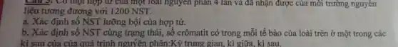 Câu 3: Có một hợp tứ của một loài nguyên phân 4 lần và đã nhận được của môi trường nguyên
liệu tương đương với 1200 NST.
a. Xác định số NST lưỡng bội của hợp tử.
b. Xác định số NST cùng trạng thái, số crômatit có trong mỗi tế bào của loài trên ở một trong các
kì sau của của quá trình nguyên phân:Kỳ trung gian, kì giữa, kì sau.