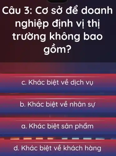 Câu 3: Cơ sở để doanh
nghiệp định vị thị
trường không bao
gồm?
c. Khác biệt về dịch vụ
b. Khác biệt về nhân sự
a. Khác : biệt sản phẩm
d. Khác biệt về khách hàng