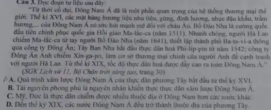 Câu 3. Đọc đoạn tư liệu sau đây:
"Từ thời cổ đại, Đông Nam dot (A) đã là một phần quan trọng của hệ thống thương mại thế
giới. Thế kỉ XVI. các mặt hàng hương liệu như tiêu.gừng, đinh hương, nhuc đâu khấu.trầm
hương. __ của Đông Nam Á có sức hút mạnh mẽ đối với châu Âu.. Bồ Đào Nha là cường quốc
đầu tiên chinh phục quốc gia Hồi giáo Ma-lắc-ca (nǎm 1511 ). Nhanh chóng.người Hà Lan
chiếm Ma.-lắc-ca từ tay người Bồ Đào Nha (nǎm 1641), thiết lập thành phố Ba-ta-vi-a thông
qua công ty Đông Án;Tây Ban Nha bắt đầu thực dân hoá Phi-líp-pin từ nǎm 1542;công ty
Đông Ân Anh chiếm Xin-ga-p . làm cơ sở thương mại chính của người Anh để cạnh tranh
với người Hà Lan. Từ thế kỉ XIX, tốc độ thực dân hoá được đầy cao ra toàn Đông Nam dot (A)
(SGK Lich sử 11, Bộ Chân trời sáng tạo,trang 30)
A. Quá trình xâm lược Đông Nam Á của thực dân phương Tây bắt đầu từ thế kỷ XVI.
B. Tài nguyên phong phủ là nguyên nhân khiến thực thực dân xâm lược Đông Nam Á.
C. Mỹ, Đức là thực dân chiếm được nhiều thuộc địa ở Đông Nam hơn các nước kháC.
D. Đến thể kỷ XIX,các nước Đông Nam Á đều trở thành thuôc địa của phương Tây.