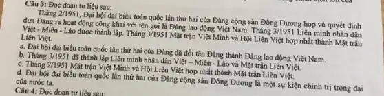 Câu 3: Đọc đoạn tư liệu sau:
Tháng 2/1951
. Đại hội đại biểu toản quốc lần thứ hai của Đảng cộng sản Đông Dương họp và quyết định
đưa Đảng ra hoạt động công khai với tên gọi là Đảng lao động Việt Nam. Tháng
3/1951 Liên minh nhân dân Việt - Miền - Lào được thành lập. Tháng 3/1951
Mặt trận Việt Minh và Hội Liên Việt hợp nhất thành Mặt trận
Liên Việt.
a. Đại hội đại biểu toàn quốc lần thứ hai của Đảng đã đối tên Đảng thành Đảng lao động Việt Nam.
b. Tháng 3/1951
đã thành lập Liên minh nhân dân Việt -Miên - Lào và Mặt trận Liên Việt.
c. Tháng 2/1951
Mặt trận Việt Minh và Hội Liên Việt hợp nhất thành Mặt trận Liên Việt.
d. Đại hội đại biểu toàn quốc lần thứ hai của Đảng cộng sản Đông Dương là một sự kiện chính trị trọng đại của nước ta.
Câu 4: Đọc đoạn tư liêu sau: