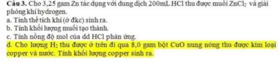 Câu 3. Cho 3,25 gam Zn tác dụng với dung dịch 200mL HCl thu được muối ZnCl_(2) và giải
phóng khí hydrogen.
a. Tính thê tích khí (ở đkc) sinh ra.
b. Tính khối lượng muối tạo thành.
c. Tính nồng độ mol của dd HCl phản ứng.
d. Cho lượng H_(2) thu được ở trên đi qua 8,0 gam bột CuO nung nóng thu được kim loại
copper và nước. Tính khối lượng copper sinh ra.