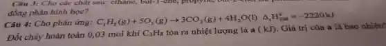 Câu 3: Cho các chất sau: ethane,but-1-ene, propy lie; out-2-cho; no
đồng phân hình học?
Câu 4: Cho phản ứng:
C_(3)H_(8)(g)+5O_(2)(g)arrow 3CO_(2)(g)+4H_(2)O(l)Delta _(r)H_(298)^0=-2220kJ
Đốt cháy hoàn toàn 0,03 mol khí C_(3)H_(8) tỏa ra nhiệt lượng là a(kJ) Giá trị của a là bao nhiêu?