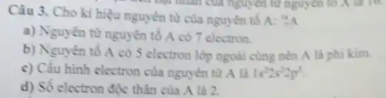 Câu 3. Cho kỉ hiệu nguyên tử của nguyên tố A:
(}_{7)^14A
a) Nguyên từ nguyên tố A có 7 electron.
b) Nguyên tố A có 5 electron lớp ngoài cùng nên A là phi kim.
c) Cấu hình electron của nguyên tử A là 1s^22s^22p^3
d) Số electron độc thân của A là 2.