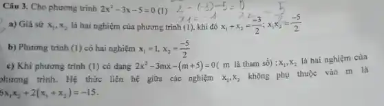 Câu 3. Cho phương trình 2x^2-3x-5=0 (1)
a) Giả sử x_(1),x_(2) là hai nghiệm của phương trì
2-(-3)-5=0 x_(1)=-1 xh=1 x_(1)=(-3)/(2);x_(1)=(-5)/(2)
b) Phương trình (1) có hai nghiệm x_(1)=1,x_(2)=(-5)/(2)
c) Khi phương trình (1) có dạng 2x^2-3mx-(m+5)=0
( m là tham số); x_(1),x_(2)
là hai nghiệm của
hương trình . Hệ thức liên hệ giữa các nghiệm x_(1),x_(2)
không phụ thuộc vào m là
6x_(1)x_(2)+2(x_(1)+x_(2))=-15