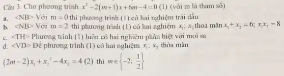 Câu 3. Cho phương trình x^2-2(m+1)x+6m-4=0 (1) (với m là tham số)
a. langle NBrangle  Với m=0 thì phương trình (1) có hai nghiệm trái dấu
b. langle NBrangle  Với m=2 thì phương trình (1)có hai nghiệm x_(1);x_(2) thoả mãn x_(1)+x_(2)=6;x_(1)x_(2)=8
c. langle THrangle  Phương trình (1) luôn có hai nghiệm phân biệt với mọi m
d. langle VDrangle  Để phương trình (1)có hai nghiệm x_(1);x_(2) thỏa mãn
(2m-2)x_(1)+x_(2)^2-4x_(2)=4 2) thì min -2;(1)/(2)