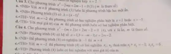 Câu 3. Cho phương trình
x^2-2mx+2m-1=0 (3) (m là tham số).
a. langle NBrangle  Với mneq 0
phương trình (3) luôn là phương trình bậc hai một ẩn.
b. langle NBrangle 
Phương trình (3) có
Delta =(x-1)^2
langle THrangle  Với m=-2
thì phương trình có hai nghiệm phân biệt là x=1hounderset (.)(check (a))cx=-5
d. langle THrangle 
Với mọi giá trị của m thì phương trình luôn có hai nghiệm phân biệt.
Câu 4. Cho phương trình x^2-(m+3)x+2m-2=0 (4), với x là ẩn, m là tham số.
a. langle NBrangle  Phương trình (4) có hệ số a=1;b=-m-3;c=2m-2
b langle NBrangle  Để phương trình (4) có nghiệm là -1 thì m=4
langle THrangle  Với m=-2 thì phương trình (4)có hai nghiệm x_(1);x_(2) thoả mãn x_(1)+x_(2)=-1;x_(1)x_(2)=6
d. langle VDrangle  Phương trình (4)luôn có hai nghiệm với mọi giá trị của m