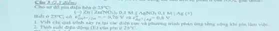 Câu 3 (
Cho sơ đồ pin điện hóa ở 25^circ C
Biết ở
arrow )Znvert Zn(NO_(3))_(2)0,1MVert AgNO_(3)0,1Mvert Ag(+)
25^circ C có varepsilon _(Zn^2+/2n)^0=-0,76V và varepsilon _(Ag^+/Ag)^o=0,8V
1. Viết các quá trình xảy ra tai các điện cực và phương trình phàn ứng tổng cộng khi pin làm việc.
2. Tính suất điện động (E) của pin ở 25^circ C