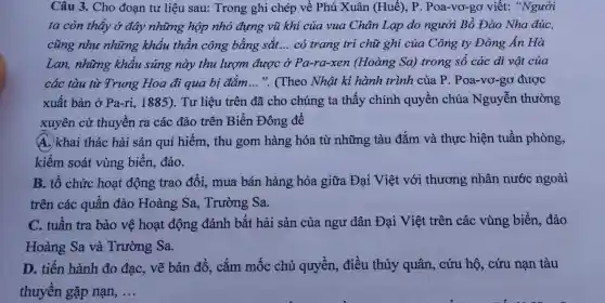 Câu 3. Cho đoạn tư liệu sau: Trong ghi chép về Phú Xuân (Huế), P . Poa-vơ-gơ viết: "Người
ta còn thấy ở đây những hộp nhỏ đựng vũ khí của vua Chân Lạp do người Bồ Đào Nha đúc,
cũng như những khẩu thần công bằng sắt __ có trang tri chữ ghi của Công ty Đông Ấn Hà
Lan, những khẩu súng này thu lượm được ở Pa-ra-xen (Hoàng Sa)trong số các di vật của
các tàu từ Trung Hoa đi qua bị đắm __ ". (Theo Nhật ki hành trình của P. Poa-vơ-gc được
xuất bản ở Pa-ri, 1885).Tư liệu trên đã cho chúng ta thấy chính quyền chúa Nguyễn thường
xuyên cử thuyền ra các đảo trên Biển Đông để
A. khai thác hải sản quí hiếm, thu gom hàng hóa từ những tàu đắm và thực hiện tuần phòng,
kiểm soát vùng biển,đảo.
B. tổ chức hoạt động trao đổi, mua bán hàng hóa giữa Đại Việt với thương nhân nước ngoài
trên các quần đảo Hoàng Sa, Trường Sa.
C. tuần tra bảo vệ hoạt động đánh bắt hải sản của ngư dân Đại Việt trên các vùng biển, đảo
Hoàng Sa và Trường Sa.
D. tiến hành đo đạc, vẽ bản đồ, cắm mốc chủ quyền, điều thủy quân,, cứu hộ, cứu nạn tàu
thuyền gặp nan, __