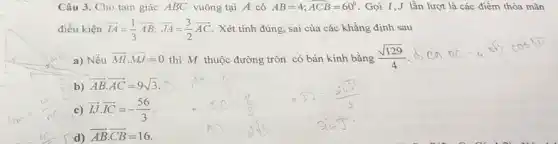 Câu 3. Cho tam giác ABC vuông tại A có AB=4;hat (ACB)=60^circ  Gọi I,J lần lượt là các điểm thỏa mãn
điều kiện overrightarrow (IA)=(1)/(3)overrightarrow (AB);overrightarrow (JA)=(3)/(2)overrightarrow (AC) . Xét tính đúng, sai của các khẳng định sau
M a) Nếu overrightarrow (MI)cdot overrightarrow (MJ)=0 thì M thuộc đường tròn có bán kính bằng (sqrt (129))/(4)
d,BABC=4,5,cos30
b)
overrightarrow (AB)cdot overrightarrow (AC)=9sqrt (3)
c) overrightarrow (IJ)cdot overrightarrow (IC)=-(56)/(3)
d) overrightarrow (AB)cdot overrightarrow (CB)=16