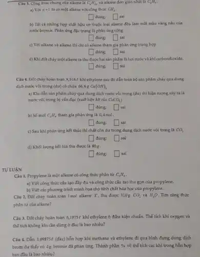 Câu 3. Công thức chung của alkene là C_(n)H_(2) và alkene đơn giản nhất là C_(2)H_(4)
a) Với n=1 ta có một alkene với công thức CH_(2)
square  đúng; square  sai
b) Tất cả những hợp chất hữu cơ thuộc loại alkene đều làm mất màu vàng nâu của
nước bromie. Phản ứng đặc trưng là phản ứng cộng.
square  đúng: square  sai
c) Với alkane và alkene thì chỉ có alkene tham gia phản ứng trùng hợp.
square  đúng; square  sai
d) Khi đốt chảy một alkene ta thu được hai sản phẩm là hơi nước và khí carbondioxide.
đúng: square  sai
Câu 4. Đốt cháy hoàn toàn 9,916l khí ethylene sau đó dẫn toàn bộ sản phẩm cháy qua dung
dịch nước vôi trong (dư) có chứa 666g Ca(OH)_(2)
a) Khi dẫn sản phẩm cháy qua dung dịch nước vôi trong (dư) thì hiện tượng xáy ra là
nước vôi trong bị vấn đục (xuất hiện kết tủa CaCO_(3)
đúng; square  sai
b) Số mol C_(2)H_(4) tham gia phản ứng là 0,4mol.
đúng; square  sai
c) Sau khi phản ứng kết thúc thì chất còn dư trong dung dịch nước vôi trong là CO_(2)
square  đúng; square  sai
d) Khối lượng kết tủa thu được là 80g.
đúng: square  sai
TƯ LUÂN
Câu 1. Propylene là một alkene có công thức phân tử C_(3)H_(6)
a) Viết công thức cấu tạo đầy đủ và công thức cấu tạo thu gọn của propylene.
b) Viết các phương trình minh họa cho tính chất hóa học của propylene.
Câu 2. Đốt cháy hoàn toàn 1mol alkene X, thu được 310g CO_(2) và H_(2)O . Tìm công thức
phân tử của alkene?
Câu 3. Đốt cháy hoàn toàn 6,1975e khí ethylene ở điều kiện chuẩn. Thể tích khí oxygen và
thế tích không khí cần dùng ở đkc là bao nhiêu?
Câu 4. Dẫn 3 ,09875e (đkc) hỗn hợp khí methane và ethylene đi qua bình đựng dung dịch
brom dư thấy có 4g bromie đã phản ứng. Thành phần %  về thể tích các khí trong hỗn hợp
ban đầu là bao nhiêu?