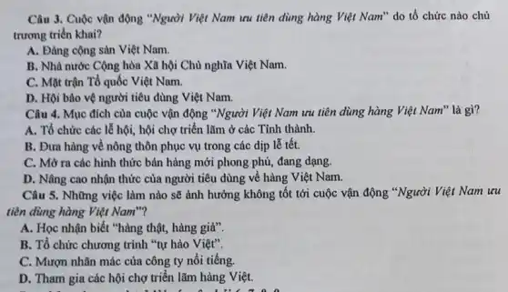 Câu 3. Cuộc vận động "Người Việt Nam ưu tiên dùng hàng Việt Nam" do tổ chức nào chủ
trương triển khai?
A. Đảng cộng sản Việt Nam.
B. Nhà nước Cộng hòa Xã hội Chủ nghĩa Việt Nam.
C. Mặt trận Tổ quốc Việt Nam.
D. Hội bảo vệ người tiêu dùng Việt Nam.
Câu 4. Mục đích của cuộc vận động "Người Việt Nam ưu tiên dùng hàng Việt Nam" là gì?
A. Tổ chức các lễ hội, hội chợ triển lãm ở các Tỉnh thành.
B. Đưa hàng vê nông thôn phục vụ trong các dịp lễ tết.
C. Mở ra các hình thức bán hàng mới phong phú, đang dạng.
D. Nâng cao nhận thức của người tiêu dùng về hàng Việt Nam.
Câu 5. Những việc làm nào sẽ ảnh hưởng không tốt tới cuộc vận động "Người Việt Nam ưu
tiền dùng hàng Việt Nam"?
A. Học nhận biết "hàng thật, hàng giả".
B. Tổ chức chương trình "tự hào Việt".
C. Mượn nhãn mác của công ty nổi tiếng.
D. Tham gia các hội chợ triển lãm hàng Việt.