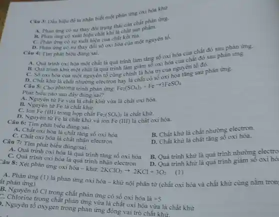 Câu 3: Dấu hiệu để ta nhận biết một phản ứng oxi hóa khử
A. Phàn ứng có thay đổi trang thái của chất phản ứng.
B. Phàn ứng có suất hiện chất khí hachất sản phẩm.
C. Phàn ứng có sự xuất hiện của chất kết tùa.
D. Phản ứng có sự thay đổi số the hóa của một nguyên tố.
Câu 4: Tìm phát biểu đúng/sai.
chất đó sau phản ứng.
A. Quá trình oxi hóa một chất là quá trình làm tǎng số oxi hoa của
B. Quá trình khử một chất là quá trình inh là Tâm số oxi hóa nguyên tố đó.
C. Số oxi hóa của một nguyên uá trình làmh là hóa trị của nguyên tố
Câu 5: Cho phương trình phản ứng:
Phát biểu nào sau đây đúng/sai?
A. Nguyên tử Fe vừa là chất khử vừa là chất oxi hóa.
B. Nguyên tử Fe là chất khử.
C. Ion Fe (III)trong hợp chất Fe_(2)(SO_(4))_(3)
là chất khử.
D. Nguyên tử Fe là chất khử và ion Fe (III) là chất oxi hóa.
Câu 6: Tìm phát biểu đúng/sai.
B. Chất khử là chất nhường electron.
A. Chất oxi hóa là chất tǎng số oxi hóa
D. Chất khử là chất tǎng số oxi hóa.
C. Chất oxi hóa là chất nhận electron
Câu 7: Tìm phát biểu đúng/sai.
B. Quá trình khử là quá trình nhường electro
A. Quá trình oxi hóa là quá trình tǎng số oxi hóa
C. Quá trình oxi hóa là quá trình nhận electron
D. Quá trình khử là quá trình giảm số oxi hó
2KClO_(3)arrow 2KCl+3O_(2)
(1)
Câu 8: Xét phản ứng oxi hóa -khử:
A. Phản ứng (l)
là phản ứng oxi hóa - khử nội phân tử (chất oxi hóa và chất khử cùng nằm tron
ất phản ứng)
B. Nguyên tố Cl trong chất phản ứng có số oxi hóa là +5
C. Chlorine trong chất phản ứng vừa là chất oxi hóa vừa là chất khử
p. Nguyên tố oxygen trong phản ứng đóng vai trò chất khử.