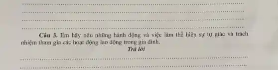 __
...............................an ...........................................................
........................................................................
....................................................................................................
Câu 3. Em hãy nêu những hành động và việc làm thể hiện sự tự giác và trách
nhiệm tham gia các hoạt động lao động trong gia đình.
Trả lời
__