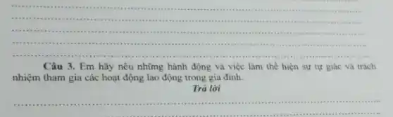 __
.
.........
...............................................
....
Câu 3. Em hãy nêu những hành động và việc làm thể hiện sự tự giác và trách
nhiệm tham gia các hoạt động lao động trong gia đình.
Trả lời
__