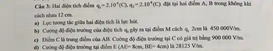 Câu 3: Hai điện tích điểm q_(1)=2.10^-8(C),q_(2)=2.10^-8(C) đặt tại hai điểm A, B trong không khí
cách nhau 12 cm.
a) Lực tương tác giữa hai điện tích là lực hút.
b) Cường độ điện trường của điện tích q_(1) gây ra tại điểm M cách q_(1) 2cm là 450000V/m.
c) Điểm C là trung điểm của AB . Cường độ điện trường tại C có giá trị bằng 900000V/m
d) Cường độ điện trường tại điểm E(AE=8cm,BE=4cm) là 28125V/m.