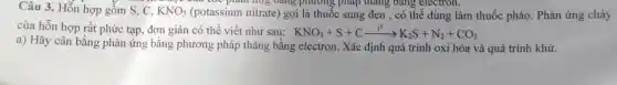 Câu 3. Hỗr hợp gồm S, C, KNO_(3) (potas sium nitra te) gọi là thi lốc sung đen , có thể dùng làm thuố c pháo . Phản ứng cháy
của hỗn hợp rất phức tạp, đơi giản có thể viết như sau: KNO_(3)+S+Cxrightarrow (t^0)K_(2)S+N_(2)+CO_(2)
a) Hãy câr bằng phản ứng bằn g phươ ng pháp thang bản g electr on. Xác định quá trình oxi hóa và quá trình khử.