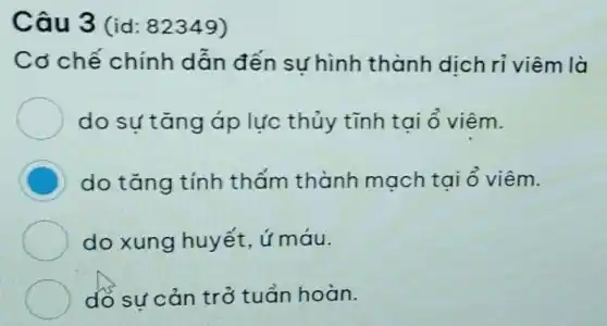 Câu 3 (id:82349)
Cơ chế chính dẫn đến sự hình thành dịch ri viêm là
do sựtǎng áp lực thủy tĩnh tai ổ viêm.
C do tǎng tính thấm thành mạch tại ô viêm.
do xung huyết ứ máu.
do sự cản trở tuần hoàn.