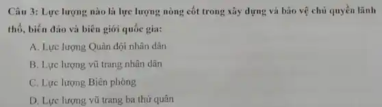 Câu 3: Lực lượng nào là lực lượng nòng cốt trong xây dựng và bão vệ chủ quyền lãnh
thổ, biển đảo và biên giới quốc gia:
A. Lực lượng Quân đội nhân dân
B. Lực lượng vũ trang nhân dân
C. Lực lượng Biên phòng
D. Lực lượng vũ trang ba thứ quân