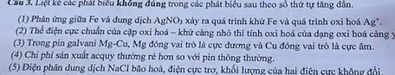 Câu 3. Liệt kê các phát biểu không đúng trong các phát biểu sau theo số thứ tự tǎng dần.
(1) Phản ứng giữa Fe và dung dịch AgNO_(3) xảy ra quá trình khử Fe và quá trình oxi hoá Ag^+
(2) Thế điện cực chuẩn của cặp oxi hoá - khử càng nhỏ thì tính oxi hoá của dạng oxi hoá càng y
(3) Trong pin galvani Mg-Cu, Mg đóng vai trò là cực dương và Cu đóng vai trò là cực âm.
(4) Chi phí sản xuất acquy thường rẻ hơn so với pin thông thường.
(5) Điện phân dung dịch NaCl bão hoà, điện cực trơ, khối lượng của hai điện cực không đổi.