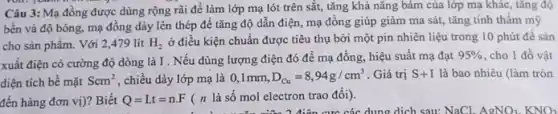 Câu 3: Mạ đồng được dùng rộng rãi để làm lớp mạ lót trên sắt, tǎng khả nǎng bám của lớp mạ khác, tǎng độ
bền và độ bóng,mạ đồng dày lên thép đề tǎng độ dẫn điện, mạ đông giúp giảm ma sát,tǎng tính thẩm mỹ
cho sản phẩm. Với 2,479 lit H_(2)
ở điều kiện chuẩn được tiêu thụ bởi một pin nhiên liệu trong 10 phút để sản
xuất điện có cường độ dòng là I . Nếu dùng lượng điện đó để mạ đồng hiệu suất mạ đạt
95%  , cho 1 đồ vật
diện tích bể mặt Scm^2 , chiều dày lớp mạ là 0,1mm,D_(Cu)=8,94g/cm^3 Giá trị S+I là bao nhiêu (làm tròn
đến hàng đơn vị)?Biết Q=I.t=n.F ( n là số mol electron trao đổi).