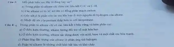 Câu 3: Mỗi phát biểu sau đây là đúng hay sai?
a) Trong phân từ alkane chỉ chứa các liên kết C=C và C-H.
b) Các alkane có từ 3C trở lên có đồng phân mạch carbon.
c) Gốc alkyl là phần còn lại sau khi loại đi một nguyên tử hydrogen của alkane.
d) Nhiệt độ sôi của pentane thấp hơn so với neopentane.
Câu 4: y
Trong phân tử alkane chi có các liên kết ở bền vững và kém phân cực.
a) Ở điều kiện thường, alkane tương đối trơ về mặt hóa học.
b) Ở điều kiện thường, alkane tác dụng được với acid, base và một chất oxi hóa mạnh.
c) Phản ứng đặc trưng của alkane là phản ứng thế halogen.
d) Phân tử alkane là những chất khó bắt lửa và khó cháy.