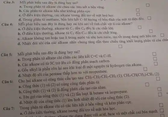 Câu 3: Mỗi phát biểu sau đây là đúng hay sai?
square 
a. Trong phân tử alkane chỉ chứa các liên kết pi  bền vững.
b. Các phân tử alkane hầu như không phân cực.
square 
c. Ở điều kiện thường, các alkane tương đối trợ về mặt hoá học.
square 
d. Trong phân từ methane, bốn liên . kết C-H hướng về bốn đỉnh của một tứ diện đều.
Câu 4:
Mỗi phát biểu sau đây là đúng hay sai khi nói về tính chất vật lí của alkane?
a. Ở điều kiện thường, alkane từ C_(1) đến C_(4) đều là các chất khí.
square 
b. Ở điều kiện thường, alkane từ C_(5) đến C_(1) 7 đều là các chất lỏng.
square 
c. Alkane không tan hoặc tan ít trong nước và nhẹ hơn nước, tan tốt trong dung môi hữu cơ.
d. Nhiệt đôi sôi của các alkane nhìn chung tǎng dần theo chiều tǎng khối lượng , phân tử của chú
square 
Câu 5:
Mỗi phát biểu sau đây là đúng hay sai?
square 
a. Trong phân tử alkane chỉ chứa . các liên kết
C=C và C-H
square 
b. Các alkane có từ 3C trở lên có đồng phân mach carbon.
square 
c. Gốc alkyl là phần còn lại sau khi loại đi một nguyên tử hydrogen của alkane.
d. Nhiệt độ sôi của pentane thấp hơn so với neopentane.
square 
Câu 6:
Cho hai alkane có công thức cấu tạo sau:
CH_(3)-CH_(2)-CH_(2)-CH_(3)(1);CH_(3)-CH(CH_(3))-CH_(3)(2)
square 
a. Công thức (1)và (2) có cùng công thức phân tử.
square 
b. Công thức (1)và (2) là đồng phân cấu tạo của nhau.
c. Tên gọi của công thức (1) và (2) lần lượt là butane và isopropane.
d. Nhiệt độ của công thức (1)lớn hơn nhiệt độ sôi của công thức (2).
Trong phân tử alkane chỉ có các liên kết ở bền vững và kém phân cực.
a. Ở điều kiện thường, alkane tương đối trơ về mặt hóa học.
Câu 7:
() điều kiện thường,alkane tác : dung được với .acid, base và một chất oxi hóa mạnh.
square 
square