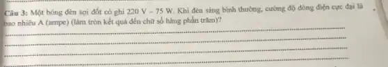 Câu 3: Một bóng đèn sợi đốt có ghi 220V-75W
Khi đèn sáng bình thường, cường độ dòng điện cực đại là
bao nhiêu A (ampe)(làm tròn kết quả đến chữ số hàng phần trǎm)?
__
sussess
. susans .
sames jazza sizzes
