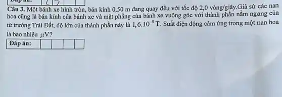 Câu 3. Một bánh xe hình tròn, bán kính 0,50 m đang quay đều với tốc độ 2,0vgrave (o)ng/gihat (a)y. Giả sử các nan
hoa cũng là bán kính của bánh xe và mặt phẳng của bánh xe vuông góc với thành phần nằm ngang của
từ trường Trái Đất,độ lớn của thành phần này là 1,6cdot 10^-5T Suất điện động cảm ứng trong một nan hoa
là bao nhiêu mu V
Đáp án:
square 
square 
square 
square