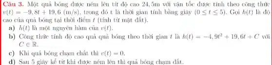 Câu 3. Một quả bóng được ném lên từ độ cao 24 ,5m với vận tốc được tính theo công thúc
v(t)=-9,8t+19,6(m/s) , trong đó t là thời gian tính bằng giây (0leqslant tleqslant 5) . Gọi h(t) là độ
cao của quả bóng tại thời điểm t (tính từ mặt đất).
a) h(t) là một nguyên hàm của v(t)
b) Công thức tính độ cao quả quả bóng theo thời gian t là h(t)=-4,9t^2+19,6t+C với
Cin R
c) Khi quả bóng chạm chất thì v(t)=0
d) Sau 5 giây kể từ khi dược ném lên thì quả bóng chạm dắt.