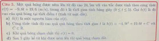 Câu 3. Một quả bóng được ném lên từ độ cao 24 :5m với vận tốc dước tính theo công thúc
v(t)=-9,8t+19,6(m/s) , trong đó t là thời gian tính bằng giây (0leqslant tleqslant 5) . Gọi h(t) là độ
cao của quả bóng tại thời diểm t (tính từ mặt đất).
a) h(t) là một nguyên hàm của v(t)
b) Công thức tính độ cao quả quả bóng theo thời gian t là h(t)=-4,9t^2+19,6t+C với
Cin R
c) Khi quả bóng chạm chất thì v(t)=0
d) Sau 5 giây kể từ khi được ném lên thì quả bóng chạm đất.