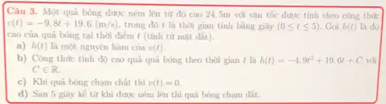 Câu 3. Một quả bóng được ném lên từ độ cao 245m với vận tốc được tính theo công thức
v(t)=-9,8t+19,6(m/s) trong đó t là thời gian tính bằng giây (0leqslant tleqslant 5) . Gọi h(t) là độ
cao của quả bóng tại thời điểm t (tính từ mặt đất).
a) h(t) là một nguyên hàm của v(t)
b) Công thức tính độ cao quả quả bóng theo thời gian t là h(t)=-4,9t^2+19,6t+C với
Cin R
c) Khi quả bóng chạm chất thì v(t)=0
d) Sau 5 giây kể từ khi dược ném lên thì quả bóng chạm đất.